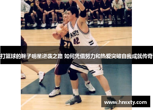 打篮球的胖子明星逆袭之路 如何凭借努力和热爱突破自我成就传奇